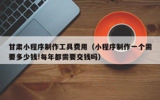 鹤岗甘肃小程序制作工具费用（小程序制作一个需要多少钱!每年都需要交钱吗）