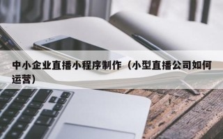 鹤岗中小企业直播小程序制作（小型直播公司如何运营）