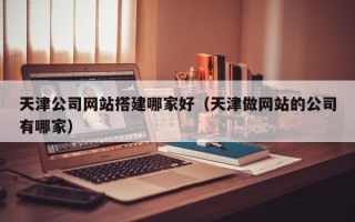 鹤岗天津公司网站搭建哪家好（天津做网站的公司有哪家）