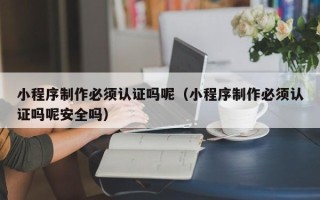 鹤岗小程序制作必须认证吗呢（小程序制作必须认证吗呢安全吗）