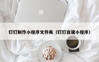 鹤岗钉钉制作小程序文件夹（钉钉自建小程序）