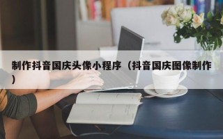 鹤岗制作抖音国庆头像小程序（抖音国庆图像制作）