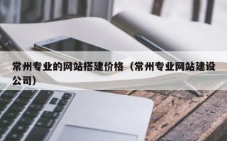 鹤岗常州专业的网站搭建价格（常州专业网站建设公司）