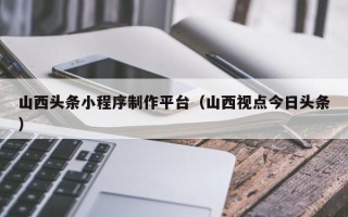鹤岗山西头条小程序制作平台（山西视点今日头条）